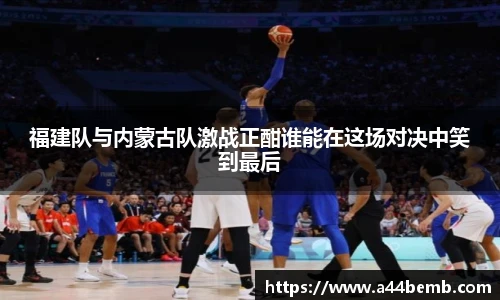 福建队与内蒙古队激战正酣谁能在这场对决中笑到最后